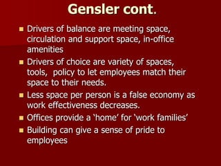Gensler cont.
 Drivers of balance are meeting space,
circulation and support space, in-office
amenities
 Drivers of choice are variety of spaces,
tools, policy to let employees match their
space to their needs.
 Less space per person is a false economy as
work effectiveness decreases.
 Offices provide a ‘home’ for ‘work families’
 Building can give a sense of pride to
employees
 