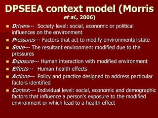 DPSEEA context model (Morris
et al., 2006)
 Drivers--- Society level: social, economic or political
influences on the environment
 Pressures--- Factors that act to modify environmental state
 State--- The resultant environment modified due to the
pressures
 Exposure--- Human interaction with modified environment
 Effects--- Human health effects
 Actions--- Policy and practice designed to address particular
factors identified
 Context--- Individual level: social, economic and demographic
factors that influence a person’s exposure to the modified
environment or which lead to a health effect
 