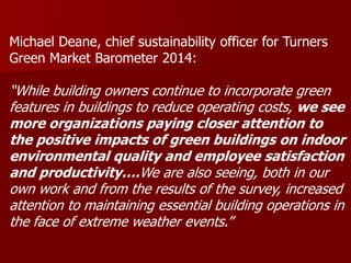 Michael Deane, chief sustainability officer for Turners
Green Market Barometer 2014:
“While building owners continue to incorporate green
features in buildings to reduce operating costs, we see
more organizations paying closer attention to
the positive impacts of green buildings on indoor
environmental quality and employee satisfaction
and productivity….We are also seeing, both in our
own work and from the results of the survey, increased
attention to maintaining essential building operations in
the face of extreme weather events.”
 
