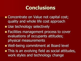 Conclusions
 Concentrate on Value not capital cost;
quality and whole life cost approach
 Use technology selectively
 Facilities management process to cover
evaluations of occupants attitudes;
physical measurements
 Well-being commitment at Board level
 This is an evolving field as social attitudes,
work styles and technology change
 