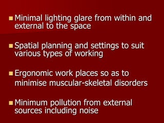  Minimal lighting glare from within and
external to the space
 Spatial planning and settings to suit
various types of working
 Ergonomic work places so as to
minimise muscular-skeletal disorders
 Minimum pollution from external
sources including noise
 