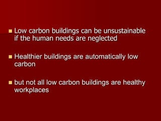  Low carbon buildings can be unsustainable
if the human needs are neglected
 Healthier buildings are automatically low
carbon
 but not all low carbon buildings are healthy
workplaces
 