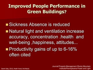 Improved People Performance in
Green Buildings?
 Sickness Absence is reduced
 Natural light and ventilation increase
accuracy, concentration .health and
well-being ,happiness, attitudes...
 Productivity gains of up to 6-16%
often cited
Journal Property Management /Rocky Mountain
Institute/Pennsylvania Power and LightSarah Daly, 2010, Heath Avery Architects
 