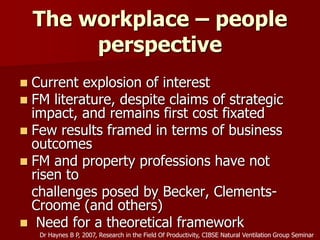 The workplace – people
perspective
 Current explosion of interest
 FM literature, despite claims of strategic
impact, and remains first cost fixated
 Few results framed in terms of business
outcomes
 FM and property professions have not
risen to
challenges posed by Becker, Clements-
Croome (and others)
 Need for a theoretical framework
Dr Haynes B P, 2007, Research in the Field Of Productivity, CIBSE Natural Ventilation Group Seminar
 