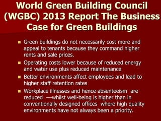 World Green Building Council
(WGBC) 2013 Report The Business
Case for Green Buildings
 Green buildings do not necessarily cost more and
appeal to tenants because they command higher
rents and sale prices.
 Operating costs lower because of reduced energy
and water use plus reduced maintenance
 Better environments affect employees and lead to
higher staff retention rates
 Workplace illnesses and hence absenteeism are
reduced ---whilst well-being is higher than in
conventionally designed offices where high quality
environments have not always been a priority.
 