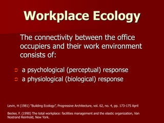 Workplace Ecology
The connectivity between the office
occupiers and their work environment
consists of:
 a psychological (perceptual) response
 a physiological (biological) response
Levin, H (1981) "Building Ecology”, Progressive Architecture, vol. 62, no. 4, pp. 173-175 April
Becker, F. (1990) The total workplace: facilities management and the elastic organization, Van
Nostrand Reinhold, New York.
 
