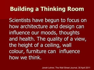 Building a Thinking Room
Scientists have begun to focus on
how architecture and design can
influence our moods, thoughts
and health. The quality of a view,
the height of a ceiling, wall
colour, furniture can influence
how we think.
Jonah Lehrer, The Wall Street Journal, 30 April 2011
 