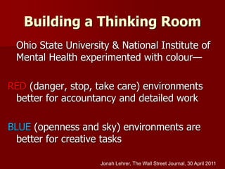 Building a Thinking Room
Ohio State University & National Institute of
Mental Health experimented with colour—
RED (danger, stop, take care) environments
better for accountancy and detailed work
BLUE (openness and sky) environments are
better for creative tasks
Jonah Lehrer, The Wall Street Journal, 30 April 2011
 