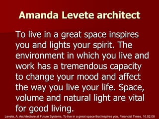Amanda Levete architect
To live in a great space inspires
you and lights your spirit. The
environment in which you live and
work has a tremendous capacity
to change your mood and affect
the way you live your life. Space,
volume and natural light are vital
for good living.
Levete, A, Architecture at Future Systems, To live in a great space that inspires you, Financial Times, 16.02.08
 