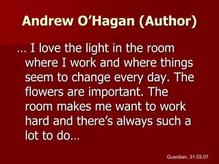 Andrew O’Hagan (Author)
… I love the light in the room
where I work and where things
seem to change every day. The
flowers are important. The
room makes me want to work
hard and there’s always such a
lot to do…
Guardian, 31.03.07
 
