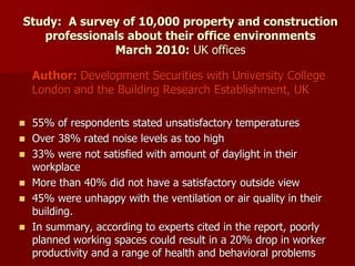 Study: A survey of 10,000 property and construction
professionals about their office environments
March 2010: UK offices
Author: Development Securities with University College
London and the Building Research Establishment, UK
 55% of respondents stated unsatisfactory temperatures
 Over 38% rated noise levels as too high
 33% were not satisfied with amount of daylight in their
workplace
 More than 40% did not have a satisfactory outside view
 45% were unhappy with the ventilation or air quality in their
building.
 In summary, according to experts cited in the report, poorly
planned working spaces could result in a 20% drop in worker
productivity and a range of health and behavioral problems
 