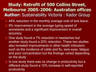 Study: Retrofit of 500 Collins Street,
Melbourne 2005-2006: Australian offices
Author: Sustainability Victoria : Kador Group
 44% reduction in the monthly average cost of sick leave.
 9% improvement in the average typing speed of
secretaries and a significant improvement in overall
accuracy.
 One study found a 7% reduction in headaches but
another study found a 20% reduction. These two studies
also revealed improvements in other health indicators
such as the incidence of colds and flu, sore eyes, fatigue
and poor concentration but the findings varied depending
on the study
 In one study there was no change in productivity but a
different study found a 12% increase in self-reported
productivity
 