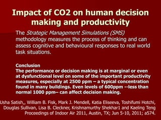 Impact of CO2 on human decision
making and productivity
The Strategic Management Simulations (SMS)
methodology measures the process of thinking and can
assess cognitive and behavioural responses to real world
task situations.
Conclusion
The performance or decision making is at marginal or even
at dysfunctional level on some of the important productivity
measures, especially at 2500 ppm – a typical concentration
found in many buildings. Even levels of 600ppm --less than
normal 1000 ppm– can affect decision making.
Usha Satish,, William B. Fisk, Mark J. Mendell, Katia Eliseeva, Toshifumi Hotchi,
Douglas Sullivan, Lisa B. Cleckner, Krishnamurthy Shekhar1 and Kaeling Teng
Proceedings of Indoor Air 2011, Austin, TX; Jun 5-10, 2011; a574.
 