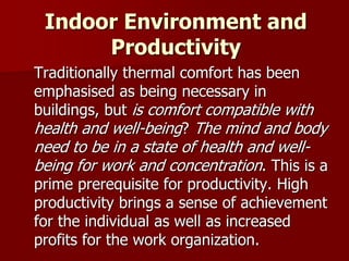Indoor Environment and
Productivity
Traditionally thermal comfort has been
emphasised as being necessary in
buildings, but is comfort compatible with
health and well-being? The mind and body
need to be in a state of health and well-
being for work and concentration. This is a
prime prerequisite for productivity. High
productivity brings a sense of achievement
for the individual as well as increased
profits for the work organization.
 