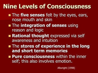 Nine Levels of Consciousness
 The five senses felt by the eyes, ears,
nose mouth and skin
 The integration of senses using
reason and logic
 Rational thought expressed via self
awareness and intuition
 The stores of experience in the long
and short term memories
 Pure consciousness within the inner
self; this also involves emotion.
Allwright (1998)
 