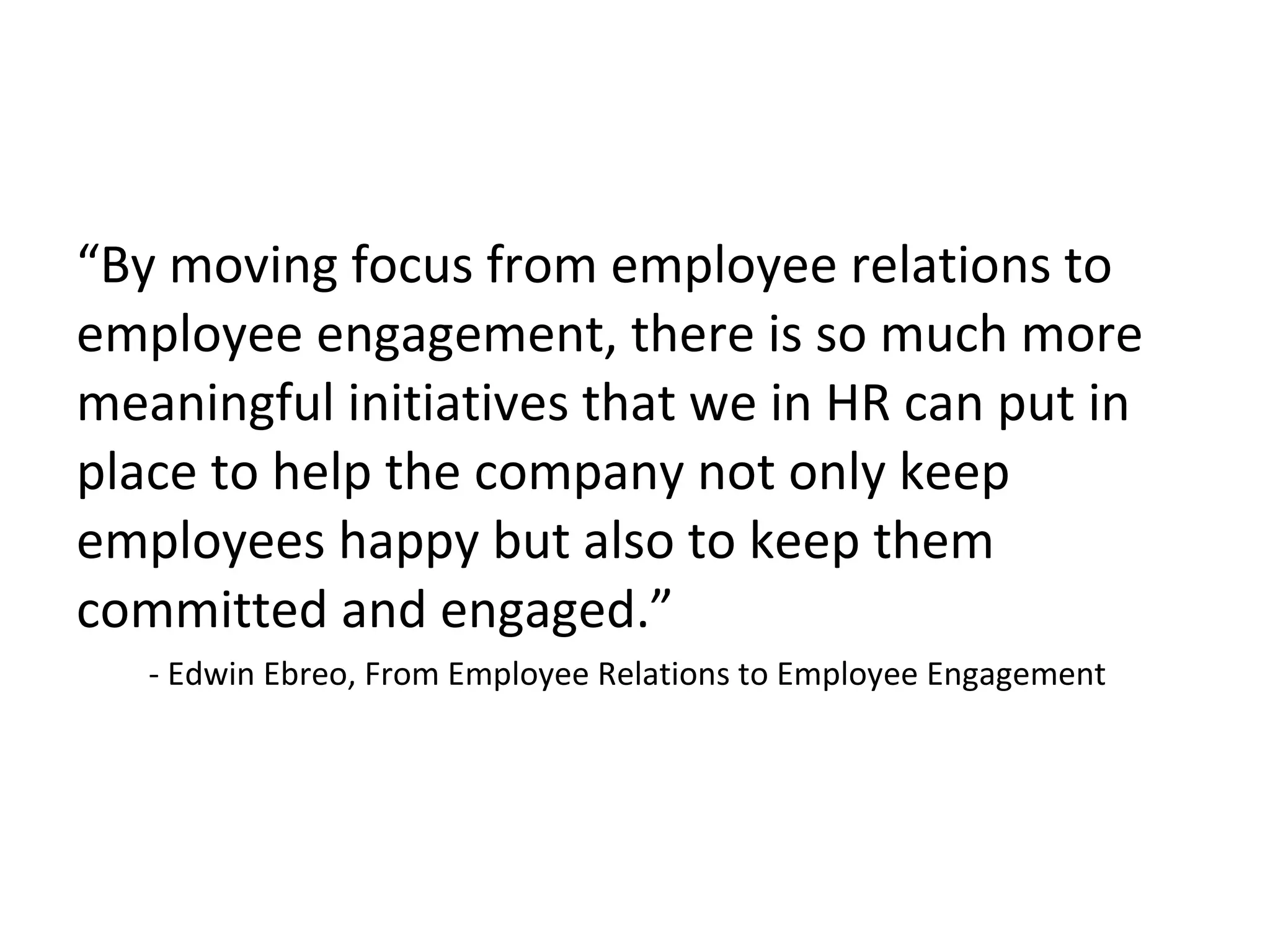 “By moving focus from employee relations to
employee engagement, there is so much more
meaningful initiatives that we in HR can put in
place to help the company not only keep
employees happy but also to keep them
committed and engaged.”
- Edwin Ebreo, From Employee Relations to Employee Engagement
 