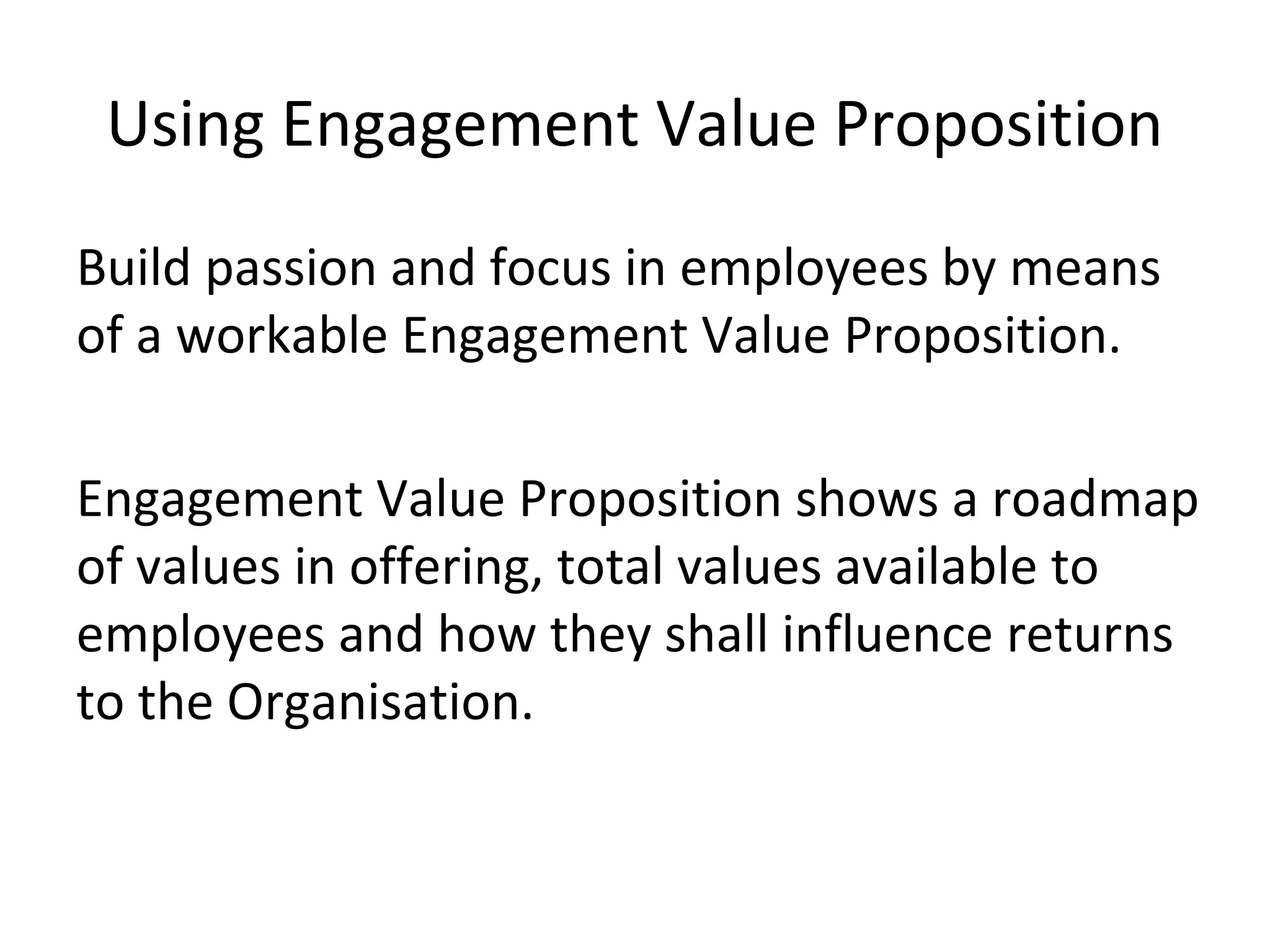 Using Engagement Value Proposition
Build passion and focus in employees by means
of a workable Engagement Value Proposition.
Engagement Value Proposition shows a roadmap
of values in offering, total values available to
employees and how they shall influence returns
to the Organisation.
 