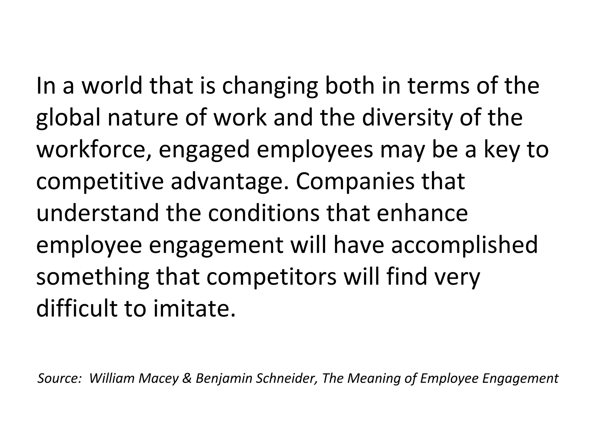 In a world that is changing both in terms of the
global nature of work and the diversity of the
workforce, engaged employees may be a key to
competitive advantage. Companies that
understand the conditions that enhance
employee engagement will have accomplished
something that competitors will find very
difficult to imitate.
Source: William Macey & Benjamin Schneider, The Meaning of Employee Engagement
 