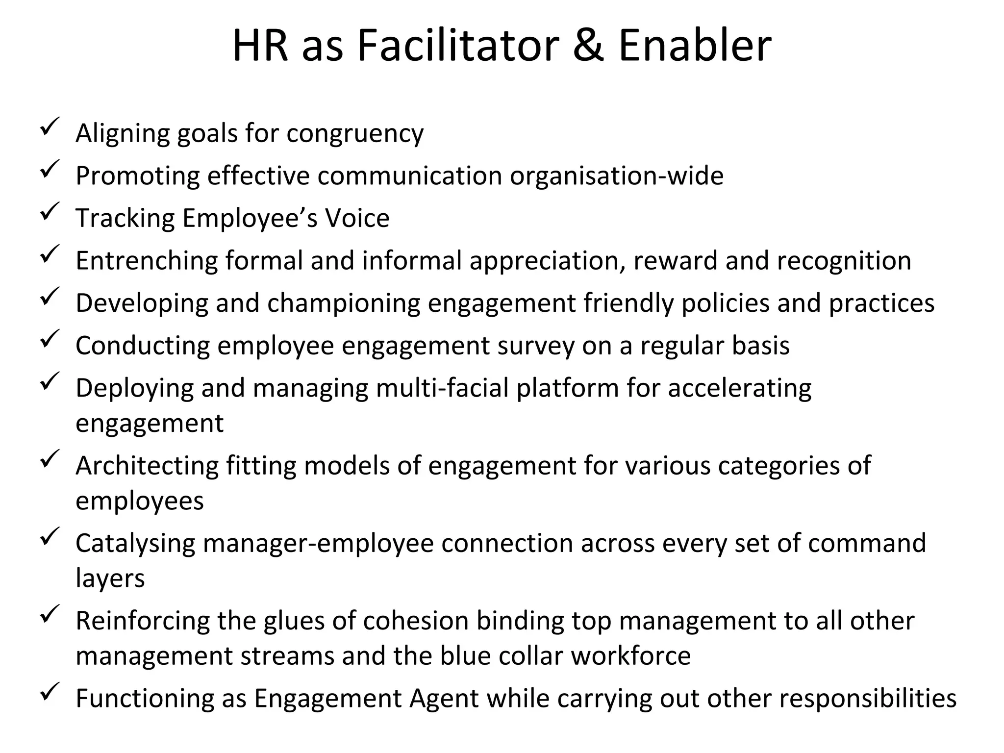 HR as Facilitator & Enabler
 Aligning goals for congruency
 Promoting effective communication organisation-wide
 Tracking Employee’s Voice
 Entrenching formal and informal appreciation, reward and recognition
 Developing and championing engagement friendly policies and practices
 Conducting employee engagement survey on a regular basis
 Deploying and managing multi-facial platform for accelerating
engagement
 Architecting fitting models of engagement for various categories of
employees
 Catalysing manager-employee connection across every set of command
layers
 Reinforcing the glues of cohesion binding top management to all other
management streams and the blue collar workforce
 Functioning as Engagement Agent while carrying out other responsibilities
 