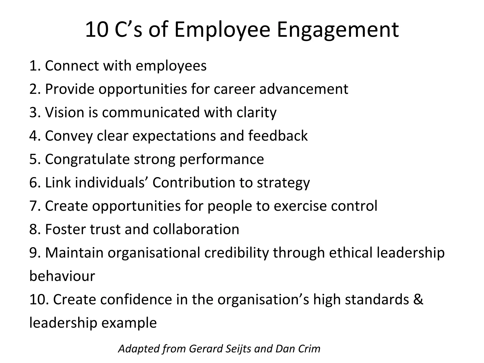 10 C’s of Employee Engagement
1. Connect with employees
2. Provide opportunities for career advancement
3. Vision is communicated with clarity
4. Convey clear expectations and feedback
5. Congratulate strong performance
6. Link individuals’ Contribution to strategy
7. Create opportunities for people to exercise control
8. Foster trust and collaboration
9. Maintain organisational credibility through ethical leadership
behaviour
10. Create confidence in the organisation’s high standards &
leadership example
Adapted from Gerard Seijts and Dan Crim
 