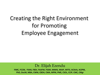 Creating the Right Environment
for Promoting
Employee Engagement
Dr. Elijah Ezendu
FIMC, FCCM, FIIAN, FBDI, FAAFM, FSSM, MIMIS, MIAP, MITD, ACIArb, ACIPM,
PhD, DocM, MBA, CWM, CBDA, CMA, MPM, PME, CSOL, CCIP, CMC, CMgr
 