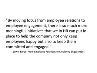 “By moving focus from employee relations to
employee engagement, there is so much more
meaningful initiatives that we in HR can put in
place to help the company not only keep
employees happy but also to keep them
committed and engaged.”
- Edwin Ebreo, From Employee Relations to Employee Engagement
 