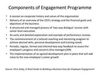 Components of Engagement Programme
• A session on corporate history and values of the organisation
• Delivery of an overview of the CEO's strategy and the financial goals and
objectives of the business
• A structured and managed process of 'two way dialogue' session with
senior level executives
• An early and detailed explanation and example of performance reviews
• The commencement of a tailored coaching and mentoring program to
achieve desired skills, personal development and training needs
• Periodic, regular, formal and informal two-way feedback to assess the
employee's progress and concerns (line managers/HR)
• The implementation of an agreed development plan in place that will add
value to the new employee's career growth
Source: Chris Selby, A Short Guide to Building a Business Case for Employee Engagement
 