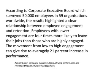 According to Corporate Executive Board which
surveyed 50,000 employees in 59 organisations
worldwide, the results highlighted a clear
relationship between employee engagement
and retention. Employees with lower
engagement are four times more likely to leave
their jobs than those who are highly engaged.
The movement from low to high engagement
can give rise to averagely 21 percent increase in
performance.
Adapted from Corporate Executive Board, Driving performance and
retention through employee engagement.
 