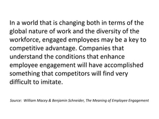 In a world that is changing both in terms of the
global nature of work and the diversity of the
workforce, engaged employees may be a key to
competitive advantage. Companies that
understand the conditions that enhance
employee engagement will have accomplished
something that competitors will find very
difficult to imitate.
Source: William Macey & Benjamin Schneider, The Meaning of Employee Engagement
 