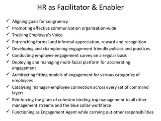 HR as Facilitator & Enabler
 Aligning goals for congruency
 Promoting effective communication organisation-wide
 Tracking Employee’s Voice
 Entrenching formal and informal appreciation, reward and recognition
 Developing and championing engagement friendly policies and practices
 Conducting employee engagement survey on a regular basis
 Deploying and managing multi-facial platform for accelerating
engagement
 Architecting fitting models of engagement for various categories of
employees
 Catalysing manager-employee connection across every set of command
layers
 Reinforcing the glues of cohesion binding top management to all other
management streams and the blue collar workforce
 Functioning as Engagement Agent while carrying out other responsibilities
 