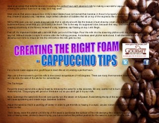 www.gourmetrecipe.com
Here is an article that tells the secret of creating the perfect foam with steamed milk for making a wonderful cappuccino. As you'll see
creating the perfect foam isn't as easy as it may seem ...
Most places that serve cappuccinos in the United States have not trained their baristas in the art of properly frothing milk. The foam that
they create is usually a dry, tasteless, large celled collection of bubbles that sit on top of the espresso like a meringue.
With a little care, you can create steamed milk that is velvety smooth like the texture of wet shaving cream and arabica coffee sauce. The
bubbles will be so small that you can barely see them! This is the way it's supposed to be, because this way, it will blend with the espresso,
creating a harmony of the flavors instead of a dry, tasteless cap floating on top. Let's Begin.
First off, it's important to start with cold milk that's just out of the fridge. Pour the milk into the steaming pitcher until it is just about 1/3 of the
way full. Milk will double to triple in volume after the frothing process. A stainless steel pitcher works best. It will dissipate some of the heat,
allowing more time to infuse air into the milk before the milk gets too hot.
For a home made cappuccino, you'll have to learn the art of creating a perfect foam.
Also use a thermometer to get the milk to the correct temperature of 145 degrees. There are many thermometers made for this purpose that
will clip onto the side of the pitcher for convenience.
The Technique:
Purge the steam wand onto a damp towel by releasing the valve for a few seconds. Be very careful not to burn yourself, the steam will be
extremely hot. This purging will get all of the water out so you don't get it in your milk.
Next, submerge the wand into the milk and quickly turn the steam on full power. Avoid letting the tip of the wand come out of the milk. This
will cause splattering and create large, tasteless bubbles.
Adjust the wand so that it is pointing off center in order to get the milk to flowing in a rapid, circular motion. Maintaining this fast, circulating
vortex is vital.
Then, slowly lower the pitcher until the tip of the wand is just below the surface of the milk (keeping the circulation going). When you can
hear a hissing noise, similar to bacon frying, you have reached the perfect position for the wand to inject air into the milk.
 