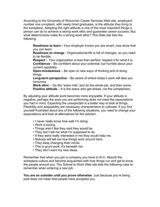 According to the University of Wisconsin Career Services Web site, employers’
number one complaint, with newly hired graduates, is the attitude they bring to
the workplace. Adopting the right attitude is one of the most important things a
person can do to achieve a strong work ethic and guarantee career success. But,
what determinants make for a strong work ethic? This Web site lists the
following:

       Readiness to learn - Your employer knows you are smart; now show that
       you can learn.
       Readiness to change - Organizational life is full of changes, so you need
       to be flexible.
       Respect – Your organization is less than perfect; respect it for what it is.
       Confidence – Be confident about your potential, but humble about your
       current capability.
       Open-mindedness – Be open to new ways of thinking and of doing
       things.
       Long-term perspective – Be aware of where today’s work will take you
       tomorrow.
       Work ethic – Go the “extra mile” and do the whole job, and then some.
       Positive attitude – It is the doers who get ahead, not the complainers.

By adjusting your attitude work becomes more enjoyable. If your attitude is
negative, perhaps the work you are performing does not meet the expectations
you had in mind. Expecting the unexpected is a better way to look at things.
Flexibility and adaptability are necessary characteristics to cultivate. If you find
yourself frustrated about any of the following situations, you need to change your
expectations and look at alternatives for the solution.

       • I never really know how well I’m doing.
       • Work is boring.
       • Things aren’t like they said they would be.
       • They don’t tell me what I’m supposed to do.
       • If they were really interested in me they would help me.
       • Nobody will tell me how things work around here.
       • They keep changing their minds.
       • This is grunt work; it’s beneath me.
       • They don’t want my new ideas.

Remember that when you join a company you have to fit in. Absorb the
workplace culture and become acquainted with how things run and get to know
the people around you. The School to Work Web site lists the following rules to
remember when entering a new job:

You are an outsider until you prove otherwise. Just because you’re being
paid does not mean that people have accepted you.
 