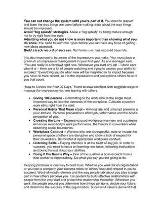 You can not change the system until you’re part of it. You need to respect
and learn the way things are done before making noise about the way things
should be improved.
Avoid “big splash” strategies. Make a “big splash” by being mature enough
not to try right from the start.
Admitting what you do not know is more important than showing what you
do know. You need to learn the ropes before you can have any hope of getting
new ideas accepted.
Build a track record of success. Not home runs, but just solid base hits.

It is also important to be aware of the impressions you make. You must place a
premium on impression management in your first year. As one manager said,
“You are really in a fishbowl right now. Whenever you start any job – I don’t care
what it is – there are a lot of people watching and trying to assess your ability to
succeed.” Everything you do when new will be magnified in its impact because
you have no track record, so it is the impressions and perceptions others have of
you that count.

“How to Survive the First 90 Days,” found at www.stanfield.com suggests ways to
manage the impressions you are leaving with others.

   •   Giving 100 percent – Committing to the work ethic is the single most
       important way to face the demands of the workplace. Cultivate a positive
       work ethic right from the start.
   •   Personal Habits That Mean a Lot – Arriving late and unkempt presents a
       poor attitude. Personal preparations affect job performance and the boss's
       perception of you.
   •   Crossing the Line – Expressing good workplace manners and courtesies
       enhances everybody's work performance. Be friendly to co-workers while
       observing social boundaries.
   •   Workplace Conduct – Workers who are disrespectful, rude or invade the
       personal space of others are disruptive and show a lack of respect for
       their co-workers. Be mindful of appropriate workplace conduct.
   •   Listening Skills – Paying attention is at the heart of any job. In order to
       succeed, you need to focus on learning new tasks, following instructions
       and being honest about your abilities.
   •   Doing It the Boss's Way – One of the qualities a boss expects from a
       new worker is dependability. Do what you say you are going to do.

Keeping promises is one way to build trust. Whether you work for an organization
or you own a company your success relies on others’ trust and respect in you to
succeed. Word-of-mouth referrals and the way people talk about you play a large
part in how others perceive you. It is prudent to build effective relationships with
people from the very start and protect the relationship thereafter. Wherever you
work, the people around you determine how things get done, decide your future,
and determine the success of the organization. Successful careers demand that
 