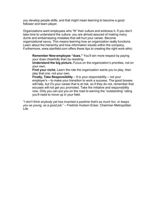 you develop people skills, and that might mean learning to become a good
follower and team player.

Organizations want employees who “fit” their culture and embrace it. If you don’t
take time to understand the culture, you are almost assured of making many
dumb and embarrassing mistakes that will hurt your career. Become
organizational savvy. This means learning how an organization really functions.
Learn about the hierarchy and how information travels within the company.
Furthermore, www.stanfield.com offers these tips to creating the right work ethic:

      Remember New-employee “dues.” You’ll win more respect by paying
      your dues cheerfully than by resisting.
      Understand the big picture. Focus on the organization’s priorities, not on
      your own.
      Find your niche. Learn the role the organization wants you to play, then
      play that one, not your own.
      Finally, Take Responsibility – It is your responsibility – not your
      employer’s – to make your transition to work a success. The good bosses
      will help, but it’s your career that is at risk, so if they do not, remember that
      excuses will not get you promoted. Take the initiative and responsibility
      now. Only you can put you on the road to earning the “outstanding” rating
      you’ll need to move up in your field.

“I don't think anybody yet has invented a pastime that's as much fun, or keeps
you as young, as a good job.” – Fredrick Hudson Ecker, Chairman Metropolitan
Life
 