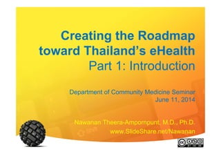 Creating the Roadmap
toward Thailand’s eHealth
Part 1: Introduction
Department of Community Medicine Seminar
June 11, 2014
Nawanan Theera-Ampornpunt, M.D., Ph.D.
www.SlideShare.net/Nawanan
 