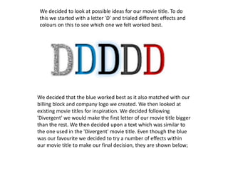 We decided that the blue worked best as it also matched with our
billing block and company logo we created. We then looked at
existing movie titles for inspiration. We decided following
'Divergent' we would make the first letter of our movie title bigger
than the rest. We then decided upon a text which was similar to
the one used in the 'Divergent' movie title. Even though the blue
was our favourite we decided to try a number of effects within
our movie title to make our final decision, they are shown below;
We decided to look at possible ideas for our movie title. To do
this we started with a letter 'D' and trialed different effects and
colours on this to see which one we felt worked best.
 