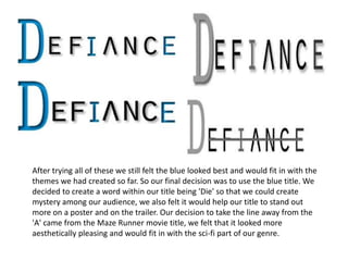 After trying all of these we still felt the blue looked best and would fit in with the
themes we had created so far. So our final decision was to use the blue title. We
decided to create a word within our title being 'Die' so that we could create
mystery among our audience, we also felt it would help our title to stand out
more on a poster and on the trailer. Our decision to take the line away from the
'A' came from the Maze Runner movie title, we felt that it looked more
aesthetically pleasing and would fit in with the sci-fi part of our genre.
 