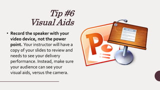 Tip #6
Visual Aids
• Record the speaker with your
video device, not the power
point. Your instructor will have a
copy of your slides to review and
needs to see your delivery
performance. Instead, make sure
your audience can see your
visual aids, versus the camera.
 