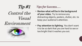 Tip #1
Control the
Visual
Environment
Tips for Success….
• Review what will be in the background
of your video. Try to remove any
distracting objects, posters, clutter, etc. to
keep your audience’s attention.
• Pay attention to lighting. You don’t want
it to be so dark that you are hard to see or
too bright that it washes you out.
 