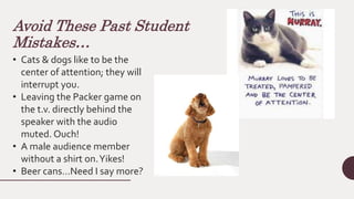 Avoid These Past Student
Mistakes…
• Cats & dogs like to be the
center of attention; they will
interrupt you.
• Leaving the Packer game on
the t.v. directly behind the
speaker with the audio
muted. Ouch!
• A male audience member
without a shirt on.Yikes!
• Beer cans…Need I say more?
 