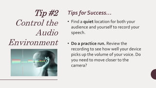Tip #2
Control the
Audio
Environment
Tips for Success…
• Find a quiet location for both your
audience and yourself to record your
speech.
• Do a practice run. Review the
recording to see how well your device
picks up the volume of your voice. Do
you need to move closer to the
camera?
 