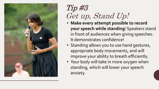 Tip #3
Get up, Stand Up!
• Make every attempt possible to record
your speech while standing! Speakers stand
in front of audiences when giving speeches.
It demonstrates confidence!
• Standing allows you to use hand gestures,
appropriate body movements, and will
improve your ability to breath efficiently.
• Your body will take in more oxygen when
standing, which will lower your speech
anxiety.
 