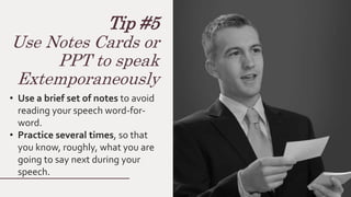 Tip #5
Use Notes Cards or
PPT to speak
Extemporaneously
• Use a brief set of notes to avoid
reading your speech word-for-
word.
• Practice several times, so that
you know, roughly, what you are
going to say next during your
speech.
 