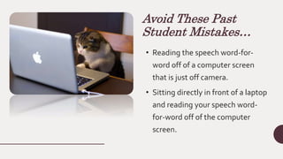 Avoid These Past
Student Mistakes…
• Reading the speech word-for-
word off of a computer screen
that is just off camera.
• Sitting directly in front of a laptop
and reading your speech word-
for-word off of the computer
screen.
 