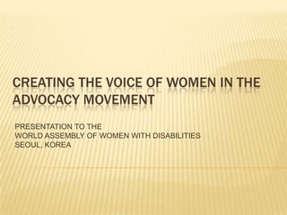 CREATING THE VOICE OF WOMEN IN THE
ADVOCACY MOVEMENT
PRESENTATION TO THE
WORLD ASSEMBLY OF WOMEN WITH DISABILITIES
SEOUL, KOREA
 