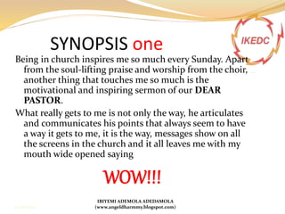 SYNOPSIS one
Being in church inspires me so much every Sunday. Apart
from the soul-lifting praise and worship from the choir,
another thing that touches me so much is the
motivational and inspiring sermon of our DEAR
PASTOR.
What really gets to me is not only the way, he articulates
and communicates his points that always seem to have
a way it gets to me, it is the way, messages show on all
the screens in the church and it all leaves me with my
mouth wide opened saying
WOW!!!
IBIYEMI ADEMOLA ADEDAMOLA
(www.angeldharmmy.blogspot.com)13/08/2014
 