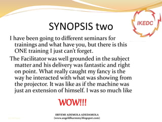 SYNOPSIS two
I have been going to different seminars for
trainings and what have you, but there is this
ONE training I just can’t forget.
The Facilitator was well grounded in the subject
matter and his delivery was fantastic and right
on point. What really caught my fancy is the
way he interacted with what was showing from
the projector. It was like as if the machine was
just an extension of himself. I was so much like
WOW!!!
IBIYEMI ADEMOLA ADEDAMOLA
(www.angeldharmmy.blogspot.com)13/08/2014
 