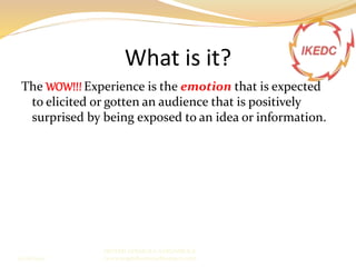 What is it?
The WOW!!! Experience is the emotion that is expected
to elicited or gotten an audience that is positively
surprised by being exposed to an idea or information.
IBIYEMI ADEMOLA ADEDAMOLA
(www.angeldharmmy.blogspot.com)13/08/2014
 