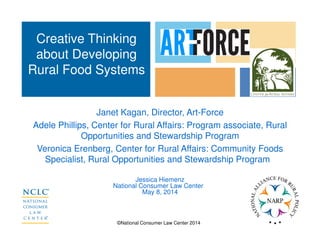 ©National Consumer Law Center 2014
Janet Kagan, Director, Art-Force
Adele Phillips, Center for Rural Affairs: Program associate, Rural
Opportunities and Stewardship Program
Veronica Erenberg, Center for Rural Affairs: Community Foods
Specialist, Rural Opportunities and Stewardship Program
Jessica Hiemenz
National Consumer Law Center
May 8, 2014
Creative Thinking
about Developing
Rural Food Systems
 