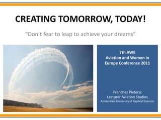 CREATING TOMORROW, TODAY!
 “Don’t fear to leap to achieve your dreams”

                                        7th AWE
                                 Aviation and Women in
                                 Europe Conference 2011




                                      Frenchez Pietersz
                                  Lecturer Aviation Studies
                              Amsterdam University of Applied Sciences
 